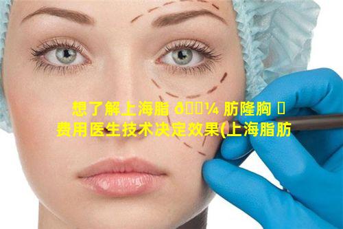 想了解上海脂 🌼 肪隆胸 ☘ 费用医生技术决定效果(上海脂肪填充哪个医生做得好)